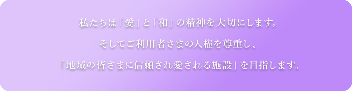 私たちは「愛」と「和」の精神を大切にします。そしてご利用者さまの人権を尊重し、「地域の皆さまに信頼され愛される施設」を目指