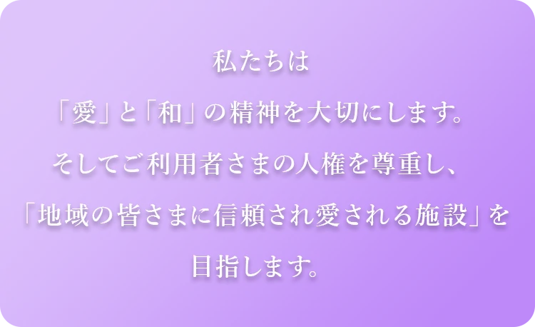 私たちは「愛」と「和」の精神を大切にします。そしてご利用者さまの人権を尊重し、「地域の皆さまに信頼され愛される施設」を目指